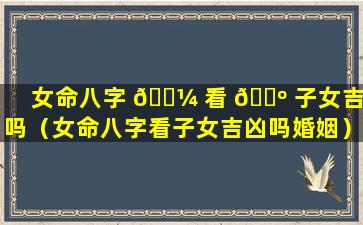 女命八字 🐼 看 🌺 子女吉凶吗（女命八字看子女吉凶吗婚姻）